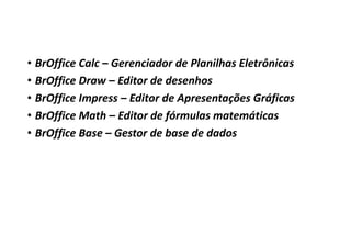 • BrOffice Calc – Gerenciador de Planilhas Eletrônicas
• BrOffice Draw – Editor de desenhos
• BrOffice Impress – Editor de Apresentações Gráficas
• BrOffice Math – Editor de fórmulas matemáticas
• BrOffice Base – Gestor de base de dados

 