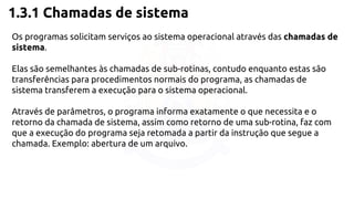 1.3.1 Chamadas de sistema 
Os programas solicitam serviços ao sistema operacional através das chamadas de 
sistema. 
Elas são semelhantes às chamadas de sub-rotinas, contudo enquanto estas são 
transferências para procedimentos normais do programa, as chamadas de 
sistema transferem a execução para o sistema operacional. 
Através de parâmetros, o programa informa exatamente o que necessita e o 
retorno da chamada de sistema, assim como retorno de uma sub-rotina, faz com 
que a execução do programa seja retomada a partir da instrução que segue a 
chamada. Exemplo: abertura de um arquivo. 
 