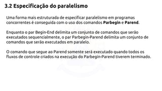 3.2 Especificação do paralelismo 
Uma forma mais estruturada de especificar paralelismo em programas 
concorrentes é conseguida com o uso dos comandos Parbegin e Parend. 
Enquanto o par Begin-End delimita um conjunto de comandos que serão 
executados sequencialmente, o par Parbegin-Parend delimita um conjunto de 
comandos que serão executados em paralelo. 
O comando que segue ao Parend somente será executado quando todos os 
fluxos de controle criados na execução do Parbegin-Parend tiverem terminado. 
 