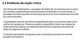 3.3 Problema da seção crítica 
Uma forma de implementar a passagem de dados de um processo para o outro 
são variáveis compartilhadas pelos processos envolvidos na comunicação. A 
passagem acontece quando um processo escreve em uma variável que será lida 
por outro processo. 
A quantidade exata de memória compartilhada entre os processos pode variar 
conforme o programa. Processos podem compartilhar todo o seu espaço de 
endereçamento, apenas um segmento de memória, algumas estruturas de 
dados ou algumas variáveis. 
O sistema operacional arranja para que os processos acessem as mesmas 
posições de memória. 
 
