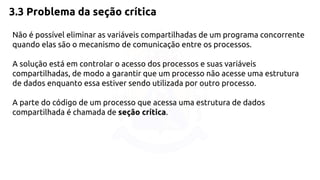 3.3 Problema da seção crítica 
Não é possível eliminar as variáveis compartilhadas de um programa concorrente 
quando elas são o mecanismo de comunicação entre os processos. 
A solução está em controlar o acesso dos processos e suas variáveis 
compartilhadas, de modo a garantir que um processo não acesse uma estrutura 
de dados enquanto essa estiver sendo utilizada por outro processo. 
A parte do código de um processo que acessa uma estrutura de dados 
compartilhada é chamada de seção crítica. 
 