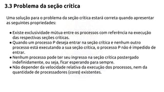3.3 Problema da seção crítica 
Uma solução para o problema da seção crítica estará correta quando apresentar 
as seguintes propriedades: 
● Existe exclusividade mútua entre os processos com referência na execução 
das respectivas seções críticas. 
● Quando um processo P deseja entrar na seção crítica e nenhum outro 
processo está executando a sua seção crítica, o processo P não é impedido de 
entrar. 
● Nenhum processo pode ter seu ingresso na seção crítica postergado 
indefinidamente, ou seja, ficar esperando para sempre. 
● Não depender da velocidade relativa da execução dos processos, nem da 
quantidade de processadores (cores) existentes. 
 