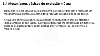 3.4 Mecanismos básicos de exclusão mútua 
Tipicamente, uma solução para o problema da seção crítica tem a forma de um 
mecanismo que controla o acesso dos processos ao código da seção crítica. 
Através de primitivas específicas alocadas imediatamente antes (entrada) e 
imediatamente depois (saída) da seção crítica, esse mecanismo age de maneira a 
obter-se as quatro propriedades citadas anteriormente (ou, pelo menos, a 
maioria delas). 
 