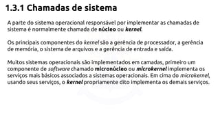 1.3.1 Chamadas de sistema 
A parte do sistema operacional responsável por implementar as chamadas de 
sistema é normalmente chamada de núcleo ou kernel. 
Os principais componentes do kernel são a gerência de processador, a gerência 
de memória, o sistema de arquivos e a gerência de entrada e saída. 
Muitos sistemas operacionais são implementados em camadas, primeiro um 
componente de software chamado micronúcleo ou microkernel implementa os 
serviços mais básicos associados a sistemas operacionais. Em cima do microkernel, 
usando seus serviços, o kernel propriamente dito implementa os demais serviços. 
 