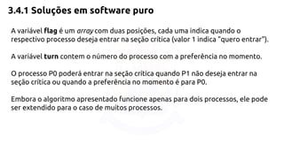 3.4.1 Soluções em software puro 
A variável flag é um array com duas posições, cada uma indica quando o 
respectivo processo deseja entrar na seção crítica (valor 1 indica "quero entrar"). 
A variável turn contem o número do processo com a preferência no momento. 
O processo P0 poderá entrar na seção crítica quando P1 não deseja entrar na 
seção crítica ou quando a preferência no momento é para P0. 
Embora o algoritmo apresentado funcione apenas para dois processos, ele pode 
ser extendido para o caso de muitos processos. 
 