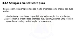 3.4.1 Soluções em software puro 
Soluções em software puro não são muito empregados na pratica por duas 
razões: 
1. são bastante complexas, o que dificulta a depuração dos problemas; 
2. apresentam a propriedade chamada busy-waiting, quando um processo 
aguarda em um laço a sinalização de um evento. 
 