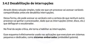 3.4.2 Desabilitação de interrupções 
Através desta solução simples, toda vez que um processo vai acessar variáveis 
compartilhadas antes ele desabilita interrupções. 
Dessa forma, ele pode acessar as variáveis com a certeza de que nenhum outro 
processo vai ganhar o processador, dado que as interrupções (timer, disco, etc.) 
que deflagram o escalonador. 
No final da seção crítica, ele torna a habilitar as interrupções. 
Esse esquema é efetivamente usado nas aplicações que executam em sistemas 
pequenos e dedicados, como sistemas embarcados (embedded systems). 
 