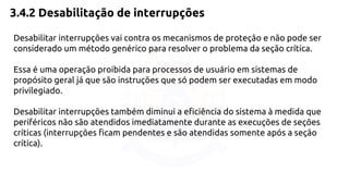 3.4.2 Desabilitação de interrupções 
Desabilitar interrupções vai contra os mecanismos de proteção e não pode ser 
considerado um método genérico para resolver o problema da seção crítica. 
Essa é uma operação proibida para processos de usuário em sistemas de 
propósito geral já que são instruções que só podem ser executadas em modo 
privilegiado. 
Desabilitar interrupções também diminui a eficiência do sistema à medida que 
periféricos não são atendidos imediatamente durante as execuções de seções 
críticas (interrupções ficam pendentes e são atendidas somente após a seção 
crítica). 
 