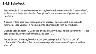 3.4.3 Spin-lock 
Essa solução é baseada em uma instrução de máquina chamada "test-and-set", 
embora uma instrução do tipo "swap" ou "compare on store" possa ser usada 
também. 
A seção crítica será protegida por uma variável que ocupará a posição da 
memória. Essa variável é normalmente chamada de lock (fechadura). 
Quando lock contém "0", a seção crítica está livre. Quando lock contém "1", ela 
está ocupada. A variável é inicializada com "0". 
Antes de entrar na seção crítica, um processo precisa "fechar a porta", 
colocando "1" em lock. Entretanto ele só pode fazer isso se "a porta estiver 
aberta". 
 