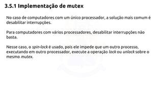 3.5.1 Implementação de mutex 
No caso de computadores com um único processador, a solução mais comum é 
desabilitar interrupções. 
Para computadores com vários processadores, desabilitar interrupções não 
basta. 
Nesse caso, o spin-lock é usado, pois ele impede que um outro processo, 
executando em outro processador, execute a operação lock ou unlock sobre o 
mesmo mutex. 
 