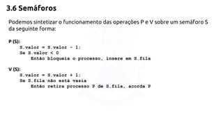 3.6 Semáforos 
Podemos sintetizar o funcionamento das operações P e V sobre um semáforo S 
da seguinte forma: 
P (S): 
S.valor = S.valor - 1; 
Se S.valor < 0 
Então bloqueia o processo, insere em S.fila 
V (S): 
S.valor = S.valor + 1; 
Se S.fila não está vazia 
Então retira processo P de S.fila, acorda P 
 