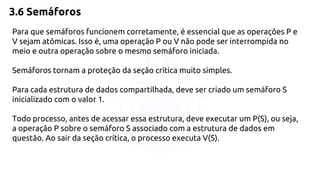 3.6 Semáforos 
Para que semáforos funcionem corretamente, é essencial que as operações P e 
V sejam atômicas. Isso é, uma operação P ou V não pode ser interrompida no 
meio e outra operação sobre o mesmo semáforo iniciada. 
Semáforos tornam a proteção da seção crítica muito simples. 
Para cada estrutura de dados compartilhada, deve ser criado um semáforo S 
inicializado com o valor 1. 
Todo processo, antes de acessar essa estrutura, deve executar um P(S), ou seja, 
a operação P sobre o semáforo S associado com a estrutura de dados em 
questão. Ao sair da seção crítica, o processo executa V(S). 
 