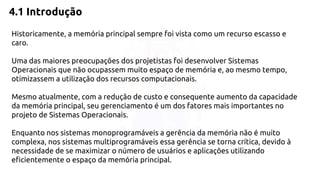 4.1 Introdução 
Historicamente, a memória principal sempre foi vista como um recurso escasso e 
caro. 
Uma das maiores preocupações dos projetistas foi desenvolver Sistemas 
Operacionais que não ocupassem muito espaço de memória e, ao mesmo tempo, 
otimizassem a utilização dos recursos computacionais. 
Mesmo atualmente, com a redução de custo e consequente aumento da capacidade 
da memória principal, seu gerenciamento é um dos fatores mais importantes no 
projeto de Sistemas Operacionais. 
Enquanto nos sistemas monoprogramáveis a gerência da memória não é muito 
complexa, nos sistemas multiprogramáveis essa gerência se torna crítica, devido à 
necessidade de se maximizar o número de usuários e aplicações utilizando 
eficientemente o espaço da memória principal. 
 
