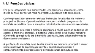 4.1.1 Funções básicas 
Em geral programas são armazenados em memórias secundárias, como 
discos ou fitas, por ser um meio não-volátil, abundante e de baixo custo. 
Como o processador somente executa instruções localizadas na memória 
principal, o Sistema Operacional deve sempre transferir programas da 
memória secundária para a memória principal antes deles serem executados. 
Como o tempo de acesso à memória secundária é muito superior ao tempo de 
acesso à memória principal, o Sistema Operacional deve buscar reduzir o 
número de operações de E/S à memória secundária, para evitar problemas de 
desempenho do sistema. 
A gerência de memória deve tentar manter na memória principal o maior 
número possível de processos residentes, permitindo maximizar o 
compartilhamento do processador e demais recursos computacionais. 
 