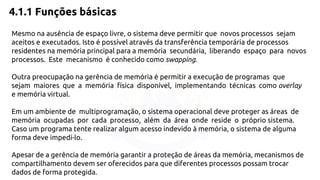 4.1.1 Funções básicas 
Mesmo na ausência de espaço livre, o sistema deve permitir que novos processos sejam 
aceitos e executados. Isto é possível através da transferência temporária de processos 
residentes na memória principal para a memória secundária, liberando espaço para novos 
processos. Este mecanismo é conhecido como swapping. 
Outra preocupação na gerência de memória é permitir a execução de programas que 
sejam maiores que a memória física disponível, implementando técnicas como overlay 
e memória virtual. 
Em um ambiente de multiprogramação, o sistema operacional deve proteger as áreas de 
memória ocupadas por cada processo, além da área onde reside o próprio sistema. 
Caso um programa tente realizar algum acesso indevido à memória, o sistema de alguma 
forma deve impedí-lo. 
Apesar de a gerência de memória garantir a proteção de áreas da memória, mecanismos de 
compartilhamento devem ser oferecidos para que diferentes processos possam trocar 
dados de forma protegida. 
 