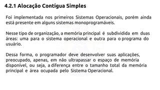 4.2.1 Alocação Contígua Simples 
Foi implementada nos primeiros Sistemas Operacionais, porém ainda 
está presente em alguns sistemas monoprogramáveis. 
Nesse tipo de organização, a memória principal é subdividida em duas 
áreas: uma para o sistema operacional e outra para o programa do 
usuário. 
Dessa forma, o programador deve desenvolver suas aplicações, 
preocupado, apenas, em não ultrapassar o espaço de memória 
disponível, ou seja, a diferença entre o tamanho total da memória 
principal e área ocupada pelo Sistema Operacional. 
 