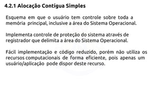 4.2.1 Alocação Contígua Simples 
Esquema em que o usuário tem controle sobre toda a 
memória principal, inclusive a área do Sistema Operacional. 
Implementa controle de proteção do sistema através de 
registrador que delimita a área do Sistema Operacional. 
Fácil implementação e código reduzido, porém não utiliza os 
recursos computacionais de forma eficiente, pois apenas um 
usuário/aplicação pode dispor deste recurso. 
 