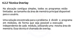 4.2.2 Técnica Overlay 
Na alocação contígua simples, todos os programas estão 
limitados ao tamanho da área de memória principal disponível 
para o usuário. 
Uma solução encontrada para o problema é dividir o programa 
em módulos, de forma que seja possível a execução 
independente de cada módulo, utilizando uma mesma área de 
memória. Essa técnica é chamada de overlay. 
 