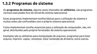 1.3.2 Programas de sistema 
Os programas de sistema, alguma vezes chamados de utilitários, são programas 
normais executados fora do kernel do sistema operacional. 
Esses programas implementam tarefas básicas para a utilização do sistema e 
muitas vezes são confundidos com o próprio sistema operacional. 
Como implementam tarefas essenciais para a utilização do computador, são, em 
geral, distribuídos pelo próprio fornecedor do sistema operacional. 
Exemplos são os utilitários para manipulação de arquivos: programas para listar 
arquivo, imprimir, copiar, renomear, listar conteúdo de diretório, entre outros. 
 