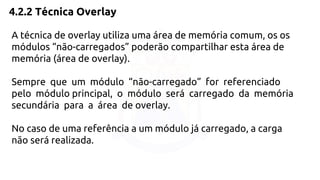 4.2.2 Técnica Overlay 
A técnica de overlay utiliza uma área de memória comum, os os 
módulos “não-carregados” poderão compartilhar esta área de 
memória (área de overlay). 
Sempre que um módulo “não-carregado” for referenciado 
pelo módulo principal, o módulo será carregado da memória 
secundária para a área de overlay. 
No caso de uma referência a um módulo já carregado, a carga 
não será realizada. 
 