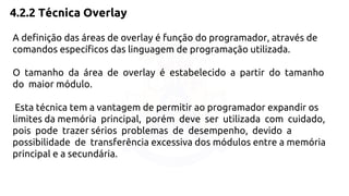 4.2.2 Técnica Overlay 
A definição das áreas de overlay é função do programador, através de 
comandos específicos das linguagem de programação utilizada. 
O tamanho da área de overlay é estabelecido a partir do tamanho 
do maior módulo. 
Esta técnica tem a vantagem de permitir ao programador expandir os 
limites da memória principal, porém deve ser utilizada com cuidado, 
pois pode trazer sérios problemas de desempenho, devido a 
possibilidade de transferência excessiva dos módulos entre a memória 
principal e a secundária. 
 