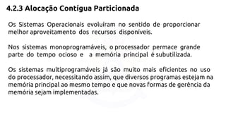 4.2.3 Alocação Contígua Particionada 
Os Sistemas Operacionais evoluíram no sentido de proporcionar 
melhor aproveitamento dos recursos disponíveis. 
Nos sistemas monoprogramáveis, o processador permace grande 
parte do tempo ocioso e a memória principal é subutilizada. 
Os sistemas multiprogramáveis já são muito mais eficientes no uso 
do processador, necessitando assim, que diversos programas estejam na 
memória principal ao mesmo tempo e que novas formas de gerência da 
memória sejam implementadas. 
 