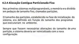 4.2.4 Alocação Contígua Particionada Fixa 
Nos primeiros sistemas multiprogramáveis, a memória era dividida 
em pedaços de tamanho fixo, chamados partições. 
O tamanho das partições, estabelecido na fase de inicialização do 
sistema, era definido em função do tamanho dos programas 
que executariam no ambiente. 
Sempre que fossem necessárias alterações do tamanho de uma 
partição, o sistema deveria ser reinicializado com a nova 
configuração. 
 