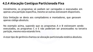 4.2.4 Alocação Contígua Particionada Fixa 
Inicialmente, os programas só podiam ser carregados e executados em 
apenas uma partição específica, mesmo se outras estivessem disponíveis. 
Esta limitação se devia aos compiladores e montadores, que geravam 
apenas código absoluto. 
No exemplo acima, supondo que os programas A e B estivessem sendo 
executados, os programas C e E não poderiam ser processados na terceira 
partição, mesmo esta estando livre. 
A esse tipo de gerência chamou-se alocação particionada estática absoluta. 
 
