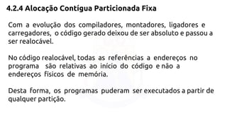 4.2.4 Alocação Contígua Particionada Fixa 
Com a evolução dos compiladores, montadores, ligadores e 
carregadores, o código gerado deixou de ser absoluto e passou a 
ser realocável. 
No código realocável, todas as referências a endereços no 
programa são relativas ao início do código e não a 
endereços físicos de memória. 
Desta forma, os programas puderam ser executados a partir de 
qualquer partição. 
 