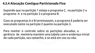 4.2.4 Alocação Contígua Particionada Fixa 
Supondo que na partição 1 esteja o programa C, na partição 2 o 
programa A e na partição 3 o programa B. 
Caso os programas A e B terminassem, o programa E poderia ser 
executado tanto na partição 2 quanto na partição 3. 
Para manter o controle sobre as partições alocadas, a 
gerência de memória mantém uma tabela com o endereço inicial 
de cada partição, seu tamanho, e se está em uso ou não. 
 