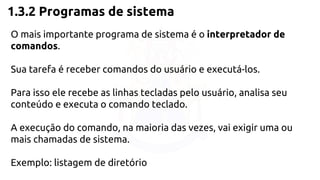 1.3.2 Programas de sistema 
O mais importante programa de sistema é o interpretador de 
comandos. 
Sua tarefa é receber comandos do usuário e executá-los. 
Para isso ele recebe as linhas tecladas pelo usuário, analisa seu 
conteúdo e executa o comando teclado. 
A execução do comando, na maioria das vezes, vai exigir uma ou 
mais chamadas de sistema. 
Exemplo: listagem de diretório 
 