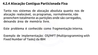 4.2.4 Alocação Contígua Particionada Fixa 
Tanto nos sistemas de alocação absoluta quanto nos de 
alocação realocável, os programas, normalmente, não 
preenchem totalmente as partições onde são carregados, 
deixando área de memória livre. 
Este problema é conhecido como fragmentação interna. 
Exemplo de implementação: OS/MFT (Multiprogramming with 
Fixed Number of Tasks) da IBM 
 