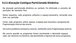 4.2.5 Alocação Contígua Particionada Dinâmica 
Na alocação particionada dinâmica ou variável, foi eliminado o conceito de 
partições de tamanho fixo. 
Nesse esquema, cada programa utilizaria o espaço necessário, tornando essa 
área sua partição. 
Como cada programa utiliza apenas o espaço que necessita, o programa de 
fragmentação interna não ocorre. 
Um outro problema começará a ocorrer, conhecido como fragmentação externa. 
Ele ocorre quando os programas forem terminando e deixando espaços 
cada vez menores na memória, não permitindo o ingresso de novos programas. 
 