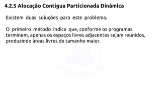 4.2.5 Alocação Contígua Particionada Dinâmica 
Existem duas soluções para este problema. 
O primeiro método indica que, conforme os programas 
terminem, apenas os espaços livres adjacentes sejam reunidos, 
produzindo áreas livres de tamanho maior. 
 