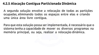 4.2.5 Alocação Contígua Particionada Dinâmica 
A segunda solução envolve a relocação de todas as partições 
ocupadas, eliminando todos os espaços entre elas e criando 
uma única área livre contígua. 
Para que esta solução possa ser implementada, é necessário que o 
sistema tenha a capacidade de mover os diversos programas na 
memória principal, ou seja, realizar a relocação dinâmica. 
 
