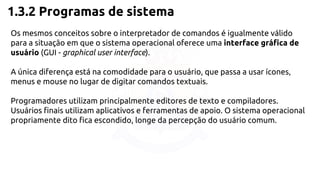 1.3.2 Programas de sistema 
Os mesmos conceitos sobre o interpretador de comandos é igualmente válido 
para a situação em que o sistema operacional oferece uma interface gráfica de 
usuário (GUI - graphical user interface). 
A única diferença está na comodidade para o usuário, que passa a usar ícones, 
menus e mouse no lugar de digitar comandos textuais. 
Programadores utilizam principalmente editores de texto e compiladores. 
Usuários finais utilizam aplicativos e ferramentas de apoio. O sistema operacional 
propriamente dito fica escondido, longe da percepção do usuário comum. 
 