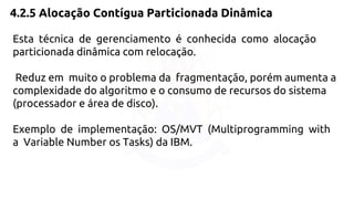 4.2.5 Alocação Contígua Particionada Dinâmica 
Esta técnica de gerenciamento é conhecida como alocação 
particionada dinâmica com relocação. 
Reduz em muito o problema da fragmentação, porém aumenta a 
complexidade do algoritmo e o consumo de recursos do sistema 
(processador e área de disco). 
Exemplo de implementação: OS/MVT (Multiprogramming with 
a Variable Number os Tasks) da IBM. 
 