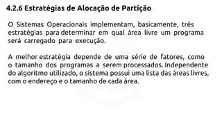 4.2.6 Estratégias de Alocação de Partição 
O Sistemas Operacionais implementam, basicamente, três 
estratégias para determinar em qual área livre um programa 
será carregado para execução. 
A melhor estratégia depende de uma série de fatores, como 
o tamanho dos programas a serem processados. Independente 
do algoritmo utilizado, o sistema possui uma lista das áreas livres, 
com o endereço e o tamanho de cada área. 
 