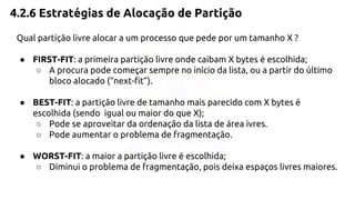 4.2.6 Estratégias de Alocação de Partição 
Qual partição livre alocar a um processo que pede por um tamanho X ? 
● FIRST-FIT: a primeira partição livre onde caibam X bytes é escolhida; 
○ A procura pode começar sempre no início da lista, ou a partir do último 
bloco alocado (“next-fit”). 
● BEST-FIT: a partição livre de tamanho mais parecido com X bytes é 
escolhida (sendo igual ou maior do que X); 
○ Pode se aproveitar da ordenação da lista de área ivres. 
○ Pode aumentar o problema de fragmentação. 
● WORST-FIT: a maior a partição livre é escolhida; 
○ Diminui o problema de fragmentação, pois deixa espaços livres maiores. 
 