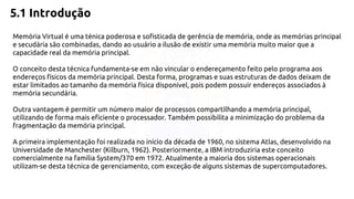 5.1 Introdução 
Memória Virtual é uma ténica poderosa e sofisticada de gerência de memória, onde as memórias principal 
e secudária são combinadas, dando ao usuário a ilusão de existir uma memória muito maior que a 
capacidade real da memória principal. 
O conceito desta técnica fundamenta-se em não vincular o endereçamento feito pelo programa aos 
endereços físicos da memória principal. Desta forma, programas e suas estruturas de dados deixam de 
estar limitados ao tamanho da memória física disponível, pois podem possuir endereços associados à 
memória secundária. 
Outra vantagem é permitir um número maior de processos compartilhando a memória principal, 
utilizando de forma mais eficiente o processador. Também possibilita a minimização do problema da 
fragmentação da memória principal. 
A primeira implementação foi realizada no início da década de 1960, no sistema Atlas, desenvolvido na 
Universidade de Manchester (Kilburn, 1962). Posteriormente, a IBM introduziria este conceito 
comercialmente na família System/370 em 1972. Atualmente a maioria dos sistemas operacionais 
utilizam-se desta técnica de gerenciamento, com exceção de alguns sistemas de supercomputadores. 
 