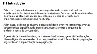 5.1 Introdução 
Existe um forte relacionamento entre a gerência de memória virtual e a 
arquitetura de hardware do sistema computacional. Por motivos de desempenho, 
é comum que algumas funções da gerência de memória virtual sejam 
implementadas diretamente no hardware. 
Além disso, o código do sistema operacional deve levar em consideração várias 
características específicas da arquitetura, especialmente o esquema de 
endereçamento do processador. 
A gerência de memória virtual, também conhecida como gerência de alocação 
não-contígua, aborda três técnicas que permitem sua implementação: paginação, 
segmentação e segmentação com paginação. 
 