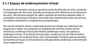 5.1.1 Espaço de endereçamento virtual 
O conceito de memória virtual se aproxima muito da idéia de um vetor, existente 
nas linguagens de alto nível. Quando um programa faz referência a um elemento 
do vetor, não há preocupação em saber a posição de memória daquele dado. O 
compilador encarrega-se de gerar instruções que implementam esse mecanismo, 
tornando-o totalmente transparente ao programador. 
No caso da memória virtual, a abstração ocorre em relação aos endereços dos 
programas e dados. Um programa no ambiente de memória virtual não faz 
referência a endereços físicos de memória (endereços reais), mas apenas a 
endereços virtuais. O momento da execução, o endereço virtual referenciado é 
traduzido para um endereço físico, pois o processador manipula apenas posições 
da memória principal. O mecanismo de tradução destes endereços é denominado 
como mapeamento. 
 