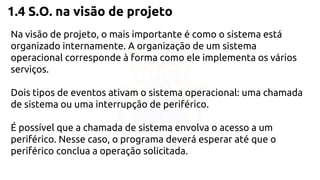 1.4 S.O. na visão de projeto 
Na visão de projeto, o mais importante é como o sistema está 
organizado internamente. A organização de um sistema 
operacional corresponde à forma como ele implementa os vários 
serviços. 
Dois tipos de eventos ativam o sistema operacional: uma chamada 
de sistema ou uma interrupção de periférico. 
É possível que a chamada de sistema envolva o acesso a um 
periférico. Nesse caso, o programa deverá esperar até que o 
periférico conclua a operação solicitada. 
 