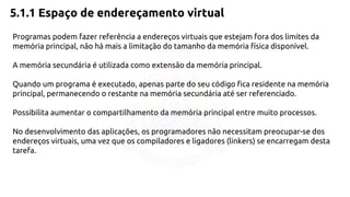 5.1.1 Espaço de endereçamento virtual 
Programas podem fazer referência a endereços virtuais que estejam fora dos limites da 
memória principal, não há mais a limitação do tamanho da memória física disponível. 
A memória secundária é utilizada como extensão da memória principal. 
Quando um programa é executado, apenas parte do seu código fica residente na memória 
principal, permanecendo o restante na memória secundária até ser referenciado. 
Possibilita aumentar o compartilhamento da memória principal entre muito processos. 
No desenvolvimento das aplicações, os programadores não necessitam preocupar-se dos 
endereços virtuais, uma vez que os compiladores e ligadores (linkers) se encarregam desta 
tarefa. 
 
