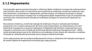 5.1.2 Mapeamento 
O processador apenas executa instruções e referencia dados residentes no espaço de endereçamento 
real; portanto, deve existir um mecanismo que transforme os endereços virtuais em endereços reais. 
Esse mecanismo, conhecido por mapeamento, permite traduzir um endereço localizado no espaço 
virtual para um associado no espaço real. A consequencia deste mapeamento é que um programa não 
necessita estar necessariamente alocado em endereços contíguos na memória principal para ser 
executado. 
Nos sistemas modernos, a tarefa de tradução de endereços virtuais é realizada pelo hardware 
juntamente com o sistema operacional, de forma a não comprometer seu desempenho e torná-lo 
totalmente transparente a usuários e aplicações. O dispositivo de hardware responsável por essa 
tradução é conhecido como Unidade de Gerência de Memória (Memory Management Unit – MMU), 
sendo acionado sempre que se faz referência a um endereço virtual. Depois de traduzido, o endereço 
real pode ser utilizado pelo processador para o acesso à memória principal. 
Como cada processo tem seu próprio endereçamento virtual, o mecanismo de tradução encarrega-se 
de manter tabelas de mapeamento exclusivas para cada processo. 
 