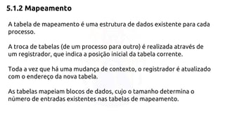5.1.2 Mapeamento 
A tabela de mapeamento é uma estrutura de dados existente para cada 
processo. 
A troca de tabelas (de um processo para outro) é realizada através de 
um registrador, que indica a posição inicial da tabela corrente. 
Toda a vez que há uma mudança de contexto, o registrador é atualizado 
com o endereço da nova tabela. 
As tabelas mapeiam blocos de dados, cujo o tamanho determina o 
número de entradas existentes nas tabelas de mapeamento. 
 