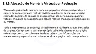 5.1.3 Alocação de Memória Virtual por Paginação 
Técnica de gerência de memória onde o espaço de endereçamento virtual e o 
espaço de endereçamento real são divididos em blocos de mesmo tamanho 
chamados páginas. As páginas no espaço virtual são denominadas páginas 
virtuais, enquanto que as páginas do espaço real são chamadas de páginas reais 
ou frames. 
Todo o mapeamento de endereço virtual em real é realizado através de tabelas 
de páginas. Cada processo possui sua própria tabela de páginas e cada página 
virtual do processo possui uma entrada na tabela, com informações de 
mapeamento que permitem ao sistema localizar a página real correspondente. 
 