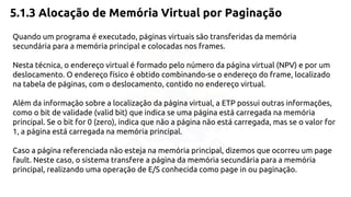 5.1.3 Alocação de Memória Virtual por Paginação 
Quando um programa é executado, páginas virtuais são transferidas da memória 
secundária para a memória principal e colocadas nos frames. 
Nesta técnica, o endereço virtual é formado pelo número da página virtual (NPV) e por um 
deslocamento. O endereço físico é obtido combinando-se o endereço do frame, localizado 
na tabela de páginas, com o deslocamento, contido no endereço virtual. 
Além da informação sobre a localização da página virtual, a ETP possui outras informações, 
como o bit de validade (valid bit) que indica se uma página está carregada na memória 
principal. Se o bit for 0 (zero), indica que não a página não está carregada, mas se o valor for 
1, a página está carregada na memória principal. 
Caso a página referenciada não esteja na memória principal, dizemos que ocorreu um page 
fault. Neste caso, o sistema transfere a página da memória secundária para a memória 
principal, realizando uma operação de E/S conhecida como page in ou paginação. 
 