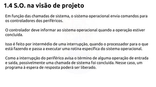 1.4 S.O. na visão de projeto 
Em função das chamadas de sistema, o sistema operacional envia comandos para 
os controladores dos periféricos. 
O controlador deve informar ao sistema operacional quando a operação estiver 
concluída. 
Isso é feito por intermédio de uma interrupção, quando o processador para o que 
está fazendo e passa a executar uma rotina específica do sistema operacional. 
Como a interrupção do periférico avisa o término de alguma operação de entrada 
e saída, possivelmente uma chamada de sistema foi concluída. Nesse caso, um 
programa à espera de resposta poderá ser liberado. 
 