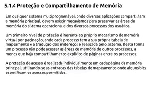 5.1.4 Proteção e Compartilhamento de Memória 
Em qualquer sistema multiprogramável, onde diversas aplicações compartilham 
a memória principal, devem existir mecanismos para preservar as áreas de 
memória do sistema operacional e dos diversos processos dos usuários. 
Um primeiro nível de proteção é inerente ao próprio mecanismo de memória 
virtual por paginação, onde cada processo tem a sua própria tabela de 
mapeamento e a tradução dos endereços é realizada pelo sistema. Desta forma 
um processo não pode acessar as áreas de memória de outros processos, a 
menos que haja compartilhamento explícito de páginas entre os processos. 
A proteção de acesso é realizada individualmente em cada página da memória 
principal, utilizando-se as entradas das tabelas de mapeamento onde alguns bits 
especificam os acessos permitidos. 
 